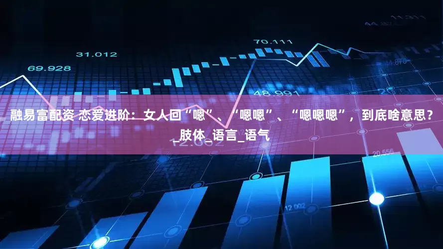 融易富配资 恋爱进阶：女人回“嗯”、“嗯嗯”、“嗯嗯嗯”，到底啥意思？_肢体_语言_语气