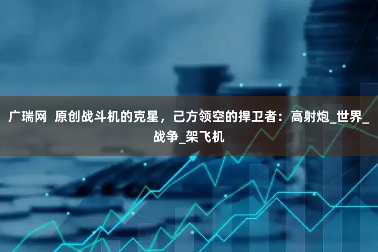 广瑞网  原创战斗机的克星，己方领空的捍卫者：高射炮_世界_战争_架飞机