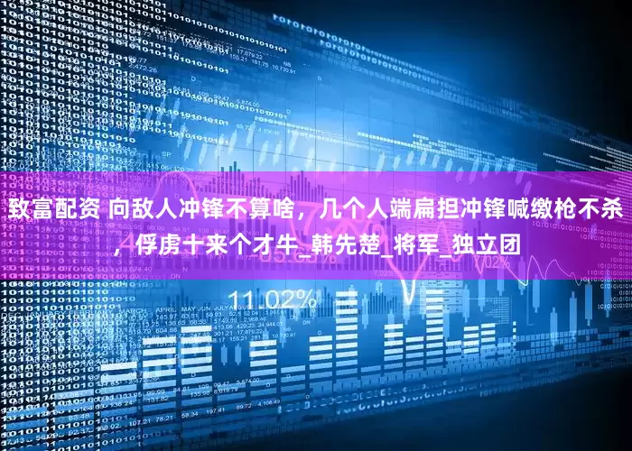 致富配资 向敌人冲锋不算啥，几个人端扁担冲锋喊缴枪不杀，俘虏十来个才牛_韩先楚_将军_独立团
