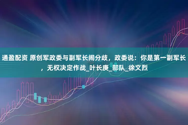 通盈配资 原创军政委与副军长闹分歧，政委说：你是第一副军长，无权决定作战_叶长庚_部队_徐文烈