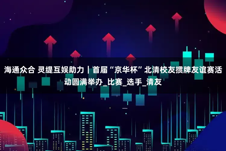 海通众合 灵缇互娱助力｜首届“京华杯”北清校友掼牌友谊赛活动圆满举办_比赛_选手_清友