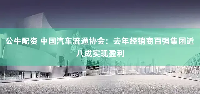 公牛配资 中国汽车流通协会：去年经销商百强集团近八成实现盈利