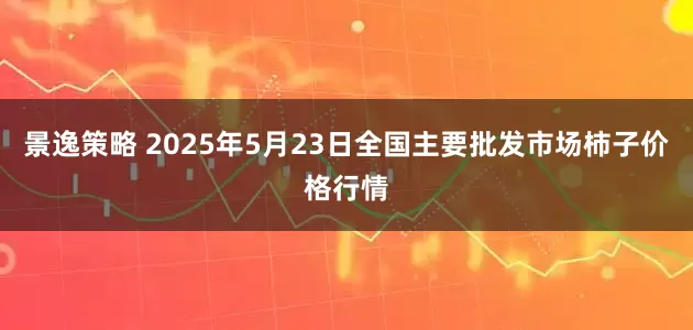 景逸策略 2025年5月23日全国主要批发市场柿子价格行情