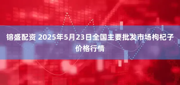 镕盛配资 2025年5月23日全国主要批发市场枸杞子价格行情