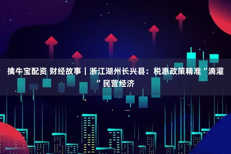 擒牛宝配资 财经故事｜浙江湖州长兴县：税惠政策精准“滴灌”民营经济