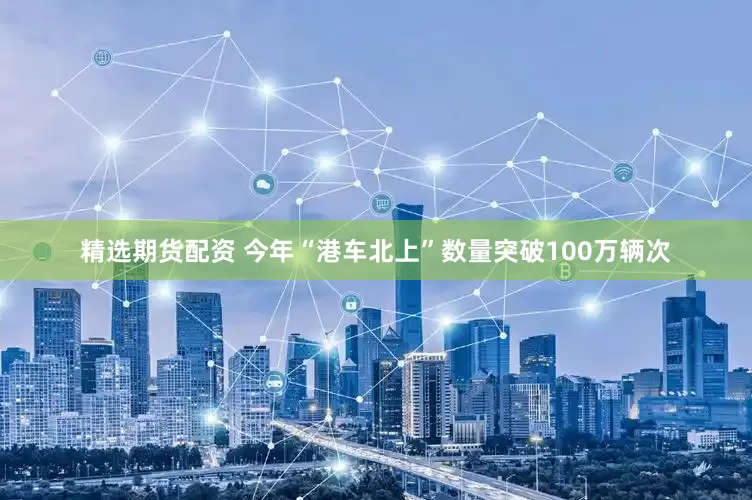 精选期货配资 今年“港车北上”数量突破100万辆次