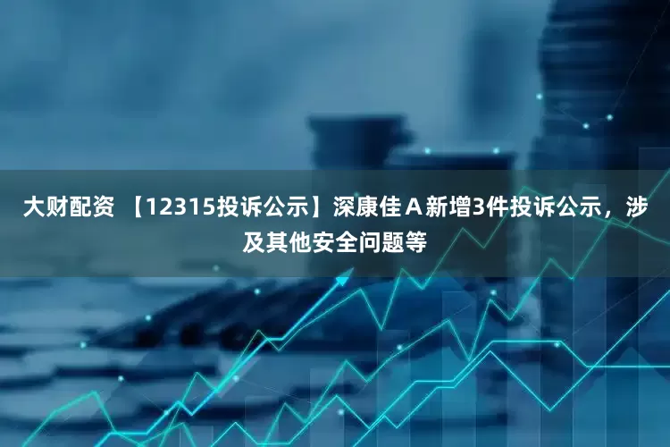 大财配资 【12315投诉公示】深康佳Ａ新增3件投诉公示，涉及其他安全问题等