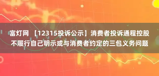 富灯网 【12315投诉公示】消费者投诉通程控股不履行自己明示或与消费者约定的三包义务问题