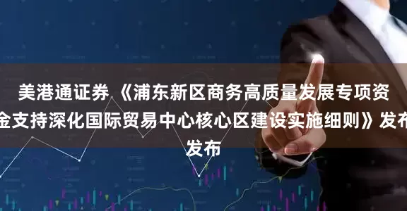 美港通证券 《浦东新区商务高质量发展专项资金支持深化国际贸易中心核心区建设实施细则》发布