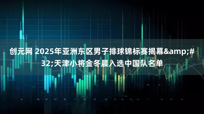 创元网 2025年亚洲东区男子排球锦标赛揭幕&#32;天津小将金冬晨入选中国队名单