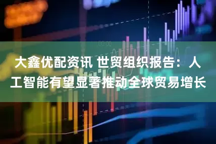 大鑫优配资讯 世贸组织报告：人工智能有望显著推动全球贸易增长