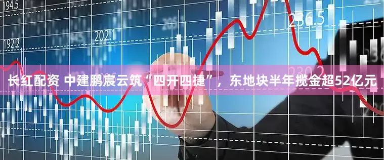 长红配资 中建鹏宸云筑“四开四捷”，东地块半年揽金超52亿元