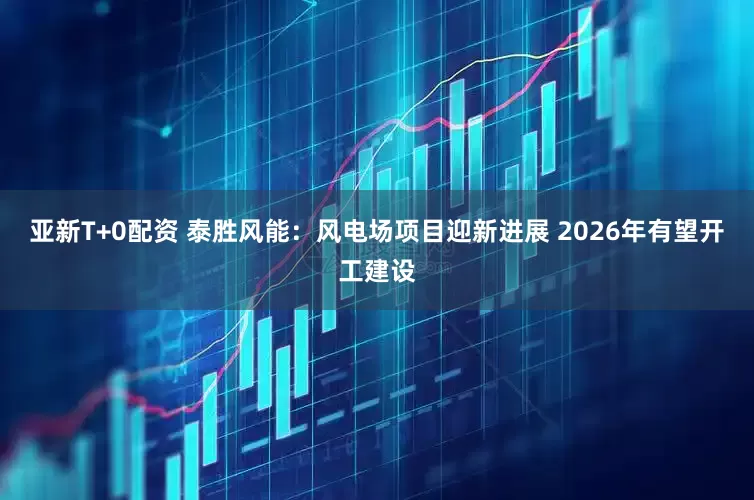 亚新T+0配资 泰胜风能：风电场项目迎新进展 2026年有望开工建设