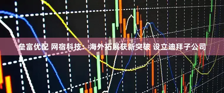 垒富优配 网宿科技：海外拓展获新突破 设立迪拜子公司
