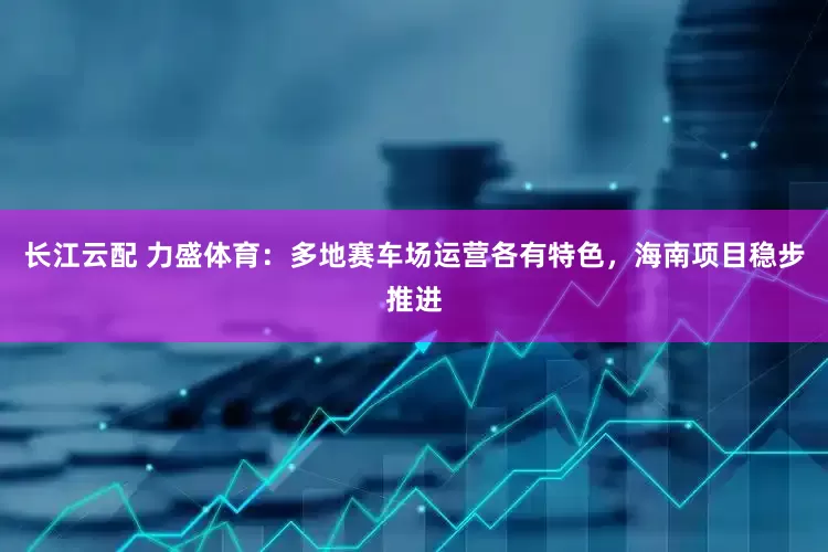 长江云配 力盛体育：多地赛车场运营各有特色，海南项目稳步推进
