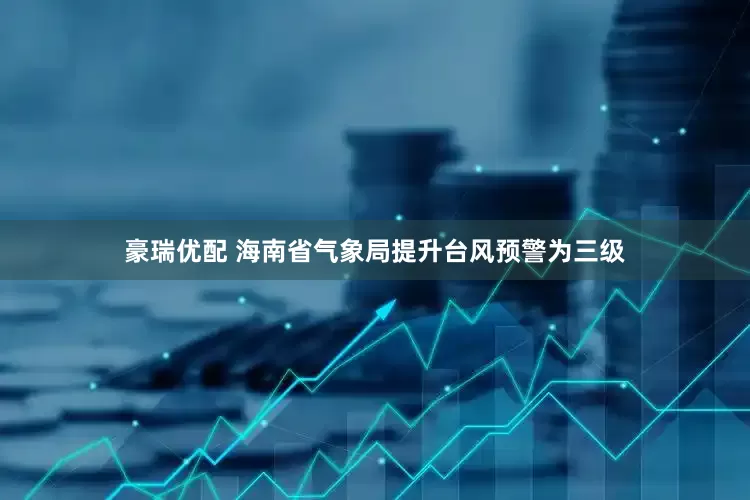豪瑞优配 海南省气象局提升台风预警为三级