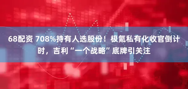 68配资 708%持有人选股份！极氪私有化收官倒计时，吉利“一个战略”底牌引关注