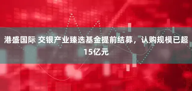港盛国际 交银产业臻选基金提前结募，认购规模已超15亿元