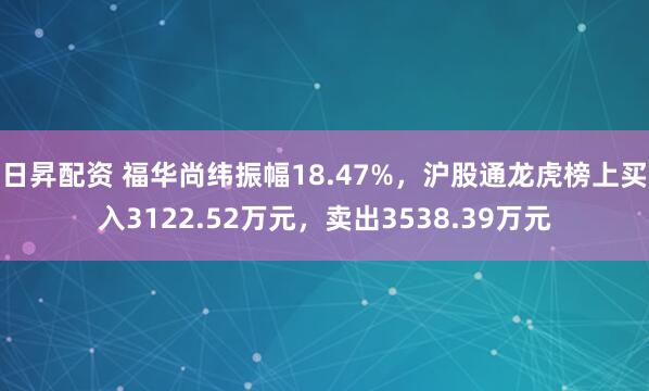 日昇配资 福华尚纬振幅18.47%，沪股通龙虎榜上买入3122.52万元，卖出3538.39万元